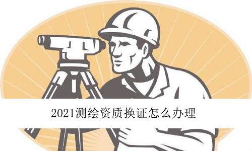 2021測繪資質(zhì)換證怎么辦理